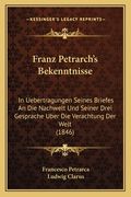 Franz Petrarch's Bekenntnisse: In Uebertragungen Seines Briefes An Die Nachwelt Und Seiner Drei Gesprache Uber Die Verachtung Der Welt (1846) (en Alemán)