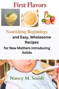 First Flavors: Nourishing Beginnings and Easy, Wholesome Recipes for New Mothers Introducing Solids