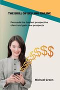 The Skill Of Selling Online: Persuade the hardest prospective client and gain new prospects (en Inglés)