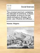 the universal merchant: containing the rationale of commerce, in theory and practice; an enquiry into the nature and genius of banks, their po