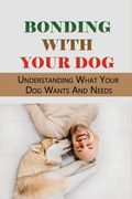 Bonding With Your Dog: Understanding What Your Dog Wants And Needs: How To Improve Your Bond With Your Dog (en Inglés)
