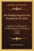 Der Heilige Nagel In Der Domkirche Zu Trier: Zugleich Ein Beitrag Zur Archaeologie Der Kreuzigung Christi (1868) (en Alemán)