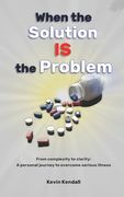 When The Solution Is The Problem: From complexity to clarity: a personal journey to overcome serious illness