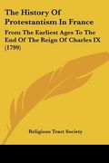 the history of protestantism in france: from the earliest ages to the end of the reign of charles ix (1799) (en Inglés)
