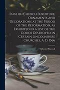 English Church Furniture, Ornaments and Decorations at the Period of the Reformation [Microform], as Exhibited in a List of the Goods Destroyed in Certain Lincolnshire Churches, a. D. 1566 (en Inglés)