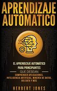 Aprendizaje Automático: El Aprendizaje Automático Para Principiantes que Desean Comprender Aplicaciones, Inteligencia Artificial, Minería de Datos, big Data y más (in Spanish)