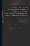 The Letter of the Honourable Charles James Fox to the Electors of Westminster, Dated January 26th, 1793: With Application of Its Principles to Subsequ (en Inglés)