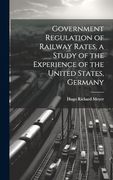 Government Regulation of Railway Rates, a Study of the Experience of the United States, Germany (en Inglés)