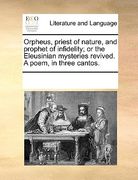 orpheus, priest of nature, and prophet of infidelity; or the eleusinian mysteries revived. a poem, in three cantos.
