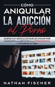 Cómo Aniquilar la Adicción al Porno: Pasos muy Sencillos Para Eliminar por Completo la Adicción a la Pornografía y Mejorar tu Vida