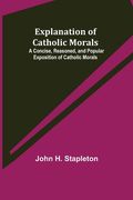 Explanation of Catholic Morals; A Concise, Reasoned, and Popular Exposition of Catholic Morals (en Inglés)