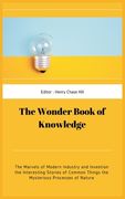 The Wonder Book of Knowledge: The Marvels of Modern Industry and Invention the Interesting Stories of Common Things the Mysterious Processes of Natu