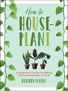 How to Houseplant: A Beginner's Guide to Making and Keeping Plant Friends 