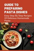 Guide To Preparing Pasta Dishes: Easy Step By Step Recipes Of Delicious Homemade Pasta: Guide To Start Making Your Own Homemade Pasta (en Inglés)