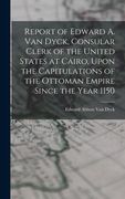 Report of Edward a. Van Dyck, Consular Clerk of the United States at Cairo, Upon the Capitulations of the Ottoman Empire Since the Year 1150 (en Inglés)