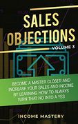 Sales Objections: Become a Master Closer and Increase Your Sales and Income by Learning how to Always Turn That no Into a yes Volume 3 