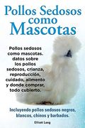 Pollos Sedosos Como Mascotas. Datos Sobre los Pollos Sedosos, Crianza, Reproducción, Cuidado, Alimento y Donde Comprar, Todo Cubierto. Incluyendo Pollos Sedosos Negros, Blancos, Chinos y Barbados.