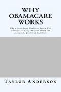 Why Obamacare Works: Why a Single-Payer Healthcare System Will Actually Save Every American Money and Increase the Quality of Healthcare (G