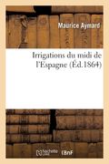 Irrigations Du MIDI de l'Espagne: Études Sur Les Grands Travaux Hydrauliques Et Le Régime Administratif Des Arrosages de Cette Contrée (en Francés)