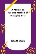 A Manual or an Easy Method of Managing Bees (en Inglés)