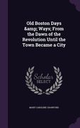 Old Boston Days & Ways; From the Dawn of the Revolution Until the Town Became a City (en Inglés)