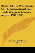 report of the proceedings of the international free trade congress, london, august, 1908 (1908)