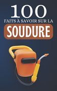 100 Faits à Savoir sur la Soudure: Découvrez la Soudure Sous Toutes Ses Formes (en Francés)