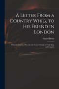 A Letter From a Country Whig, to His Friend in London: Wherein Appears, Who Are the Truest Friends to Their King and Country (en Inglés)