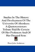 studies in the history and development of the university of aberdeen: a quatercentenary tribute paid by certain of her professors and of her devoted s
