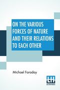 On The Various Forces Of Nature And Their Relations To Each Other: A Course Of Lectures Delivered Before A Juvenile Audience At The Royal Institution (en Inglés)