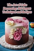 The Art of Cake Decorating: 103 Expert Techniques and Recipes (en Inglés)