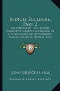 indices ecclesiae, part 2: an epitome of the leading suggestive subjects contained in the new and old lectionaries, psalms, collects, epistles, a (en Inglés)