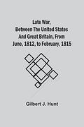 Late War, Between the United States and Great Britain, From June, 1812, to February, 1815 