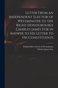 Letter From an Independent Elector of Westminster to the Right Honourouble Charles James Fox in Answer to His Letter to His Constituents (en Inglés)