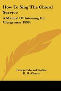 how to sing the choral service: a manual of intoning for clergymen (1899) (en Inglés)