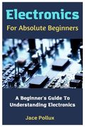 Electronics For Absolute Beginners: A Beginner's Guide To Understanding Electronics