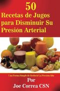 50 Recetas de Jugos Para Disminuir su Presion Arterial: Una Forma Simple de Reducir la Presion Alta