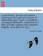 local poetry. songs and poems, relating to the town and county of newcastle upon tyne, or incidents connected therewith. collected by t. bell. [chiefl (en Inglés)