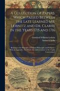 A Collection of Papers, Which Passed Between the Late Learned mr. Leibnitz and dr. Clarke in the Years 1715 and 1716: Relating to the Principles of. Are Added, Letters to dr. Clarke Concerning l (en Inglés)