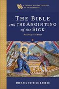 The Bible and the Anointing of the Sick: Healing in Christ (a Catholic Biblical Theology of the Sacraments)