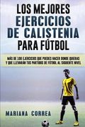 Los Mejores Ejercicios de Calistenia Para Futbol: Mas de 100 Ejercicios que Puedes Hacer Donde Quieras y que Llevaran tus Partidos de Futbol al Siguiente Nivel
