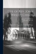 Life of Rev. John Wesley Childs: For Twenty-Three Years an Itinerant Methodist Minister (en Inglés)