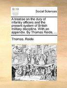 a treatise on the duty of infantry officers and the present system of british military discipline. with an appendix. by thomas reide, ...