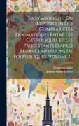 La Symbolique, ou Exposition des Contrariétés Dogmatiques Entre les Catholiques et les Protestants D'après Leurs Confessions de foi Publiques, Volume 1. (en Francés)