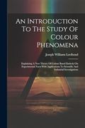 An Introduction to the Study of Colour Phenomena: Explaining a new Theory of Colour Based Entirely on Experimental Facts With Applications to Scientific and Industrial Investigations