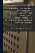A List of Persons Who Have Obtained Certificates of Their Fitness and Qualification to Practice as Apothecaries, From 1815 to 1840 (en Inglés)