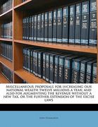 miscellaneous proposals for increasing our national wealth twelve millions a year; and also for augmenting the revenue without a new tax, or the furth (en Inglés)