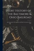 Short History of the Baltimore & Ohio Railroad: Also Locomotive Development and Early Locomotives Since 1827 (en Inglés)
