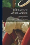 The Fate of Major André: A Letter From Alexander Hamilton to John Laurens (en Inglés)