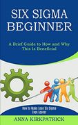 Six Sigma Beginner: How to Make Lean six Sigma Even Leaner (a Brief Guide to how and why This is Beneficial) (en Inglés)